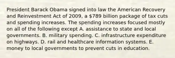 President Barack Obama signed into law the American Recovery and Reinvestment Act of 2009, a 789 billion package of tax cuts and spending increases. The spending increases focused mostly on all of the following except A. assistance to state and local governments. B. military spending. C. infrastructure expenditure on highways. D. rail and healthcare information systems. E. money to local governments to prevent cuts in education.