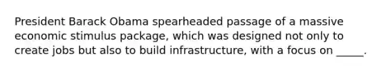 President Barack Obama spearheaded passage of a massive economic stimulus package, which was designed not only to create jobs but also to build infrastructure, with a focus on _____.