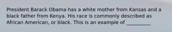 President Barack Obama has a white mother from Kansas and a black father from Kenya. His race is commonly described as African American, or black. This is an example of __________