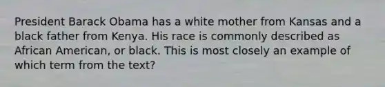 President Barack Obama has a white mother from Kansas and a black father from Kenya. His race is commonly described as African American, or black. This is most closely an example of which term from the text?