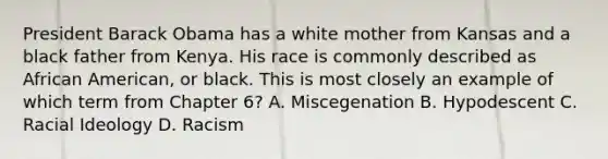 President Barack Obama has a white mother from Kansas and a black father from Kenya. His race is commonly described as African American, or black. This is most closely an example of which term from Chapter 6? A. Miscegenation B. Hypodescent C. Racial Ideology D. Racism