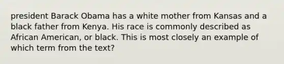 president Barack Obama has a white mother from Kansas and a black father from Kenya. His race is commonly described as African American, or black. This is most closely an example of which term from the text?