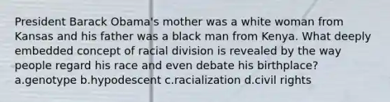 President Barack Obama's mother was a white woman from Kansas and his father was a black man from Kenya. What deeply embedded concept of racial division is revealed by the way people regard his race and even debate his birthplace? a.genotype b.hypodescent c.racialization d.civil rights