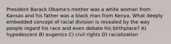 President Barack Obama's mother was a white woman from Kansas and his father was a black man from Kenya. What deeply embedded concept of racial division is revealed by the way people regard his race and even debate his birthplace? A) hypodescent B) eugenics C) civil rights D) racialization