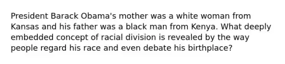 President Barack Obama's mother was a white woman from Kansas and his father was a black man from Kenya. What deeply embedded concept of racial division is revealed by the way people regard his race and even debate his birthplace?