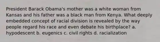 President Barack Obama's mother was a white woman from Kansas and his father was a black man from Kenya. What deeply embedded concept of racial division is revealed by the way people regard his race and even debate his birthplace? a. hypodescent b. eugenics c. civil rights d. racialization