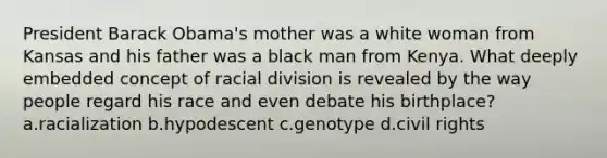 President Barack Obama's mother was a white woman from Kansas and his father was a black man from Kenya. What deeply embedded concept of racial division is revealed by the way people regard his race and even debate his birthplace? a.racialization b.hypodescent c.genotype d.civil rights