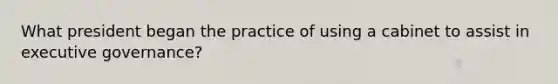 What president began the practice of using a cabinet to assist in executive governance?