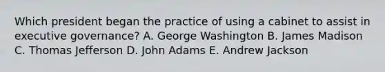 Which president began the practice of using a cabinet to assist in executive governance? A. George Washington B. James Madison C. Thomas Jefferson D. John Adams E. Andrew Jackson