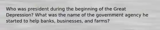 Who was president during the beginning of the Great Depression? What was the name of the government agency he started to help banks, businesses, and farms?