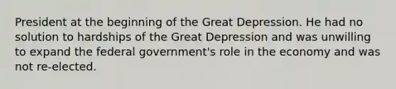 President at the beginning of the Great Depression. He had no solution to hardships of the Great Depression and was unwilling to expand the federal government's role in the economy and was not re-elected.