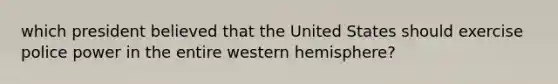 which president believed that the United States should exercise police power in the entire western hemisphere?