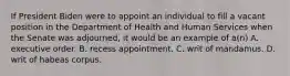 If President Biden were to appoint an individual to fill a vacant position in the Department of Health and Human Services when the Senate was adjourned, it would be an example of a(n) A. executive order. B. recess appointment. C. writ of mandamus. D. writ of habeas corpus.