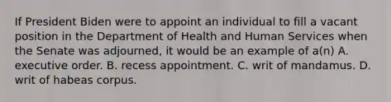 If President Biden were to appoint an individual to fill a vacant position in the Department of Health and Human Services when the Senate was adjourned, it would be an example of a(n) A. executive order. B. recess appointment. C. writ of mandamus. D. writ of habeas corpus.