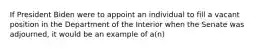 If President Biden were to appoint an individual to fill a vacant position in the Department of the Interior when the Senate was adjourned, it would be an example of a(n)