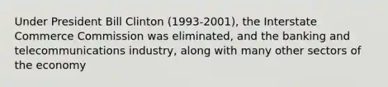 Under President Bill Clinton (1993-2001), the Interstate Commerce Commission was eliminated, and the banking and telecommunications industry, along with many other sectors of the economy