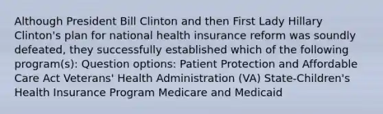 Although President Bill Clinton and then First Lady Hillary Clinton's plan for national health insurance reform was soundly defeated, they successfully established which of the following program(s): Question options: Patient Protection and Affordable Care Act Veterans' Health Administration (VA) State-Children's Health Insurance Program Medicare and Medicaid