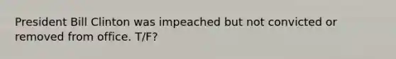 President Bill Clinton was impeached but not convicted or removed from office. T/F?