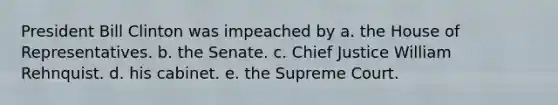 President Bill Clinton was impeached by a. the House of Representatives. b. the Senate. c. Chief Justice William Rehnquist. d. his cabinet. e. the Supreme Court.