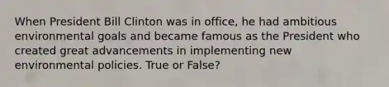 When President Bill Clinton was in office, he had ambitious environmental goals and became famous as the President who created great advancements in implementing new environmental policies. True or False?