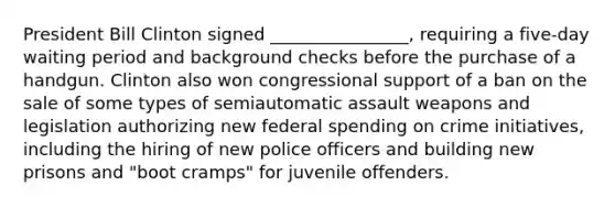 President Bill Clinton signed ________________, requiring a five-day waiting period and background checks before the purchase of a handgun. Clinton also won congressional support of a ban on the sale of some types of semiautomatic assault weapons and legislation authorizing new federal spending on crime initiatives, including the hiring of new police officers and building new prisons and "boot cramps" for juvenile offenders.