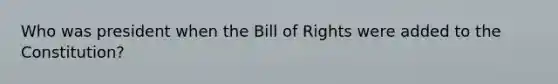 Who was president when the Bill of Rights were added to the Constitution?