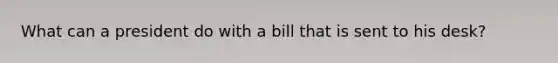 What can a president do with a bill that is sent to his desk?