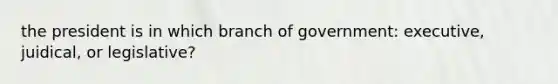 the president is in which branch of government: executive, juidical, or legislative?