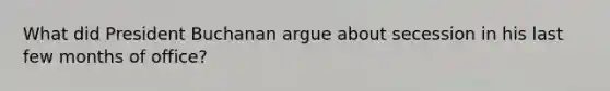 What did President Buchanan argue about secession in his last few months of office?