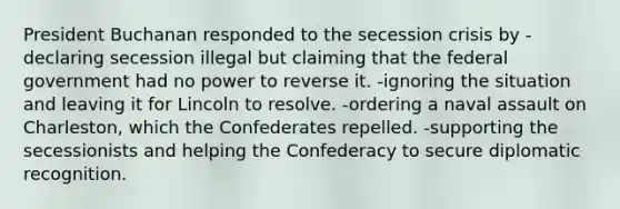 President Buchanan responded to the secession crisis by -declaring secession illegal but claiming that the federal government had no power to reverse it. -ignoring the situation and leaving it for Lincoln to resolve. -ordering a naval assault on Charleston, which the Confederates repelled. -supporting the secessionists and helping the Confederacy to secure diplomatic recognition.