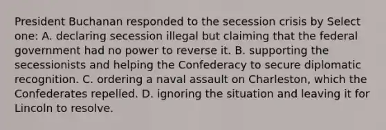 President Buchanan responded to the secession crisis by Select one: A. declaring secession illegal but claiming that the federal government had no power to reverse it. B. supporting the secessionists and helping the Confederacy to secure diplomatic recognition. C. ordering a naval assault on Charleston, which the Confederates repelled. D. ignoring the situation and leaving it for Lincoln to resolve.