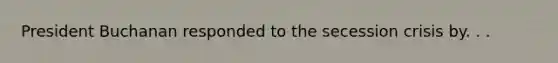 President Buchanan responded to the secession crisis by. . .