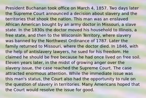 President Buchanan took office on March 4, 1857. Two days later the Supreme Court announced a decision about slavery and the territories that shook the nation. This man was an enslaved African American bought by an army doctor in Missouri, a slave state. In the 1830s the doctor moved his household to Illinois, a free state, and then to the Wisconsin Territory, where slavery was banned by the Northwest Ordinance of 1787. Later the family returned to Missouri, where the doctor died. In 1846, with the help of antislavery lawyers, he sued for his freedom. He claimed he should be free because he had once lived on free soil. Eleven years later, in the midst of growing anger over the slavery issue, the case reached the Supreme Court. The case attracted enormous attention. While the immediate issue was this man's status, the Court also had the opportunity to rule on the question of slavery in territories. Many Americans hoped that the Court would resolve the issue for good.