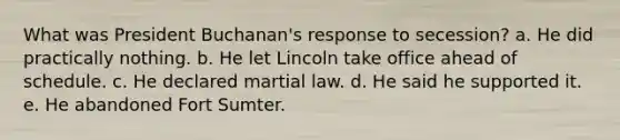 What was President Buchanan's response to secession? a. He did practically nothing. b. He let Lincoln take office ahead of schedule. c. He declared martial law. d. He said he supported it. e. He abandoned Fort Sumter.