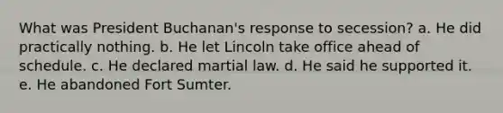 What was President Buchanan's response to secession? a. He did practically nothing. b. He let Lincoln take office ahead of schedule. c. He declared martial law. d. He said he supported it. e. He abandoned Fort Sumter.