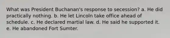 What was President Buchanan's response to secession? a. He did practically nothing. b. He let Lincoln take office ahead of schedule. c. He declared martial law. d. He said he supported it. e. He abandoned Fort Sumter.