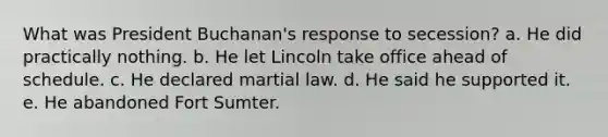 What was President Buchanan's response to secession? a. He did practically nothing. b. He let Lincoln take office ahead of schedule. c. He declared martial law. d. He said he supported it. e. He abandoned Fort Sumter.