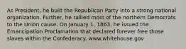 As President, he built the Republican Party into a strong national organization. Further, he rallied most of the northern Democrats to the Union cause. On January 1, 1863, he issued the Emancipation Proclamation that declared forever free those slaves within the Confederacy. www.whitehouse.gov