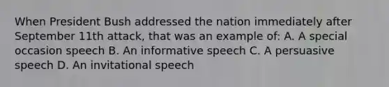 When President Bush addressed the nation immediately after September 11th attack, that was an example of: A. A special occasion speech B. An informative speech C. A persuasive speech D. An invitational speech