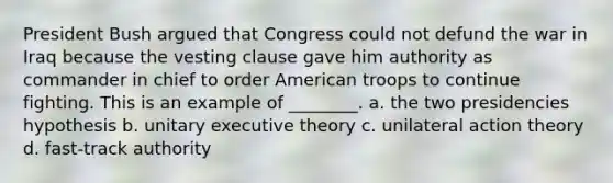 President Bush argued that Congress could not defund <a href='https://www.questionai.com/knowledge/kHmlsUNAGF-the-war-in-iraq' class='anchor-knowledge'>the war in iraq</a> because the vesting clause gave him authority as commander in chief to order American troops to continue fighting. This is an example of ________. a. the two presidencies hypothesis b. unitary executive theory c. unilateral action theory d. fast-track authority