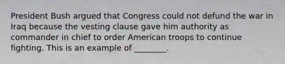 President Bush argued that Congress could not defund the war in Iraq because the vesting clause gave him authority as commander in chief to order American troops to continue fighting. This is an example of ________.