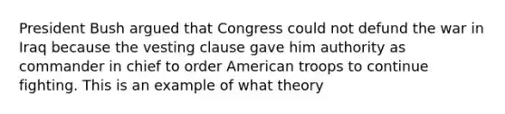 President Bush argued that Congress could not defund the war in Iraq because the vesting clause gave him authority as commander in chief to order American troops to continue fighting. This is an example of what theory