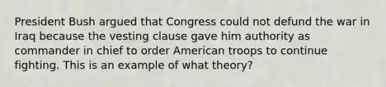 President Bush argued that Congress could not defund the war in Iraq because the vesting clause gave him authority as commander in chief to order American troops to continue fighting. This is an example of what theory?