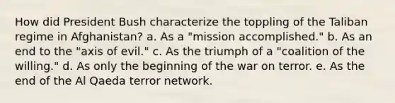 How did President Bush characterize the toppling of the Taliban regime in Afghanistan? ​a. ​As a "mission accomplished." ​b. ​As an end to the "axis of evil." ​c. ​As the triumph of a "coalition of the willing." ​d. ​As only the beginning of the war on terror. ​e. ​As the end of the Al Qaeda terror network.