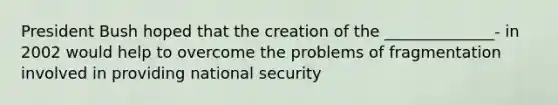 President Bush hoped that the creation of the ______________- in 2002 would help to overcome the problems of fragmentation involved in providing national security