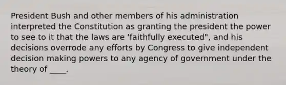 President Bush and other members of his administration interpreted the Constitution as granting the president the power to see to it that the laws are 'faithfully executed", and his decisions overrode any efforts by Congress to give independent decision making powers to any agency of government under the theory of ____.