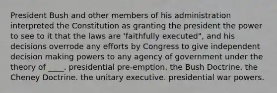 President Bush and other members of his administration interpreted the Constitution as granting the president the power to see to it that the laws are 'faithfully executed", and his decisions overrode any efforts by Congress to give independent decision making powers to any agency of government under the theory of ____. presidential pre-emption. the Bush Doctrine. the Cheney Doctrine. the unitary executive. presidential war powers.