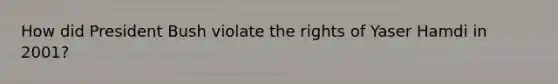 How did President Bush violate the rights of Yaser Hamdi in 2001?