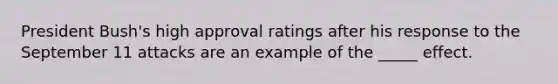 President Bush's high approval ratings after his response to the September 11 attacks are an example of the _____ effect.