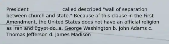 President _____________ called described "wall of separation between church and state." Because of this clause in the First Amendment, the United States does not have an official religion as Iran and Egypt do. a. George Washington b. John Adams c. Thomas Jefferson d. James Madison